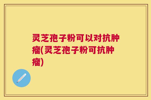 灵芝孢子粉可以对抗肿瘤(灵芝孢子粉可抗肿瘤)