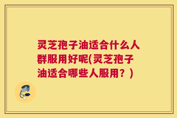 灵芝孢子油适合什么人群服用好呢(灵芝孢子油适合哪些人服用？)