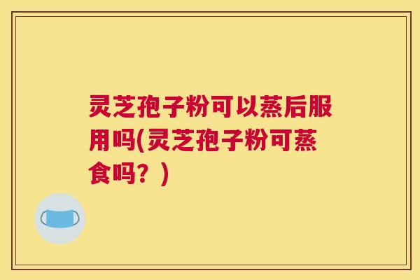 灵芝孢子粉可以蒸后服用吗(灵芝孢子粉可蒸食吗？)