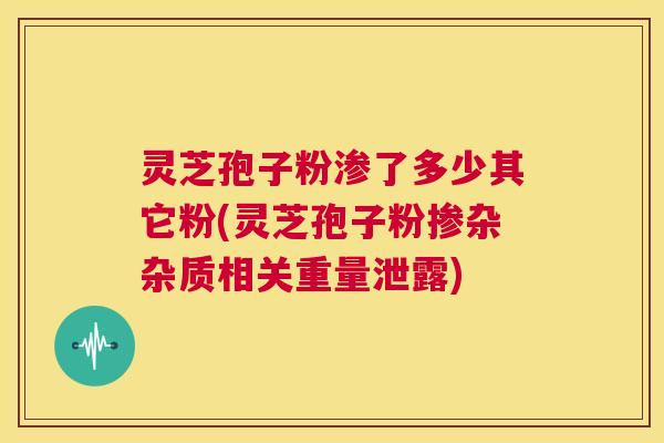 灵芝孢子粉渗了多少其它粉(灵芝孢子粉掺杂杂质相关重量泄露)