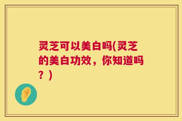 灵芝可以美白吗(灵芝的美白功效，你知道吗？)