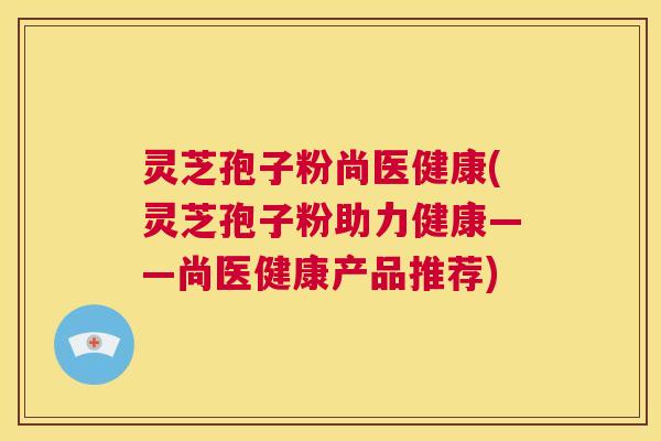 灵芝孢子粉尚医健康(灵芝孢子粉助力健康——尚医健康产品推荐)