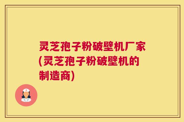 灵芝孢子粉破壁机厂家(灵芝孢子粉破壁机的制造商)