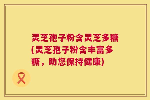 灵芝孢子粉含灵芝多糖(灵芝孢子粉含丰富多糖，助您保持健康)