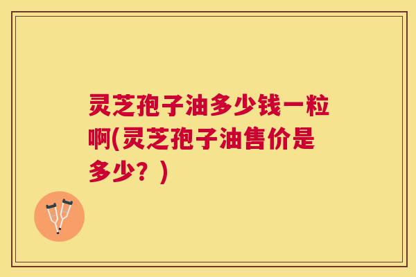 灵芝孢子油多少钱一粒啊(灵芝孢子油售价是多少？)