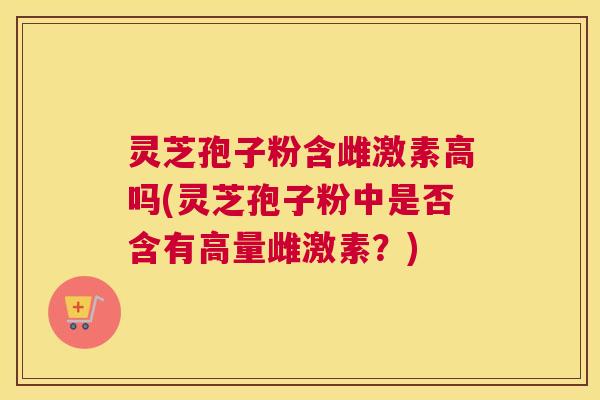 灵芝孢子粉含雌激素高吗(灵芝孢子粉中是否含有高量雌激素?) 灵芝孢子粉含雌激素高吗(灵芝孢子粉中是否含有高量雌激素?)