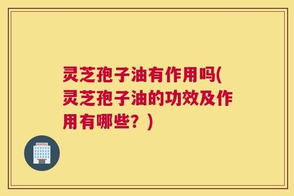 灵芝孢子油有作用吗(灵芝孢子油的功效及作用有哪些？)