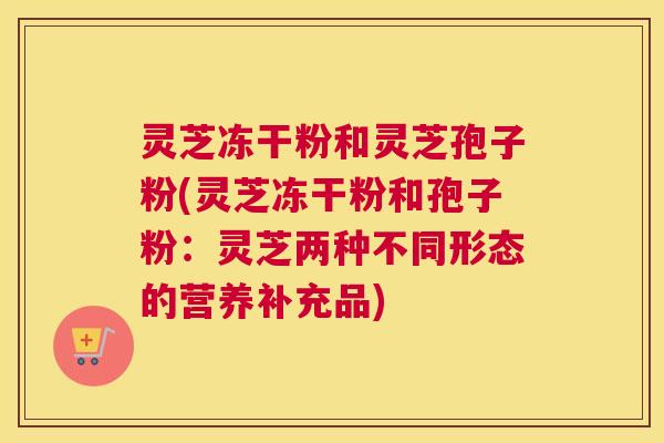 灵芝冻干粉和灵芝孢子粉(灵芝冻干粉和孢子粉：灵芝两种不同形态的营养补充品)