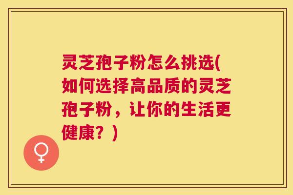 灵芝孢子粉怎么挑选(如何选择高品质的灵芝孢子粉，让你的生活更健康？)