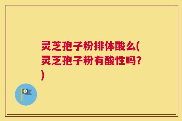 灵芝孢子粉排体酸么(灵芝孢子粉有酸性吗？)