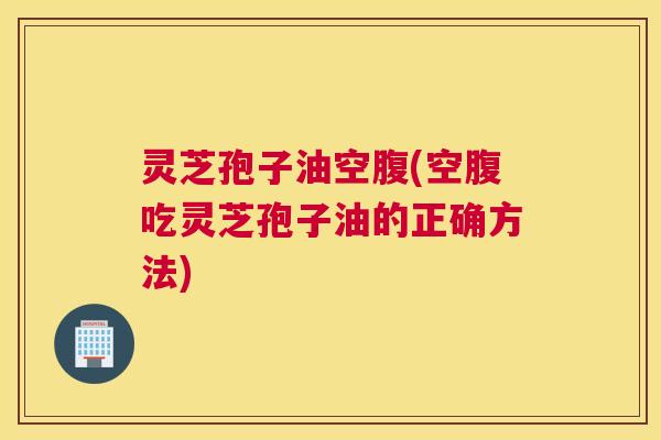 灵芝孢子油空腹(空腹吃灵芝孢子油的正确方法)