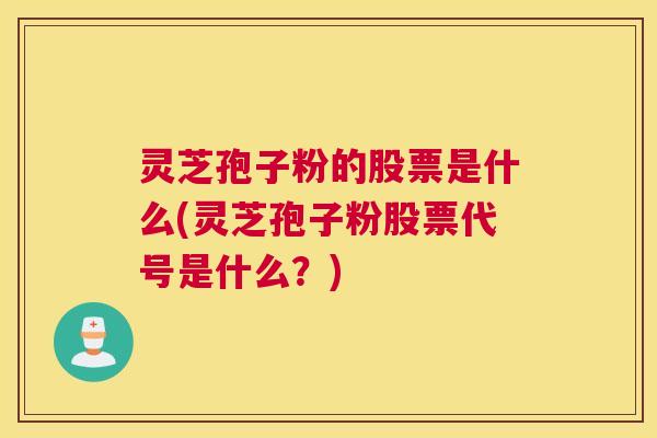 灵芝孢子粉的股票是什么(灵芝孢子粉股票代号是什么？)