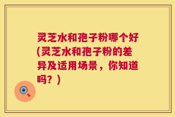 灵芝水和孢子粉哪个好(灵芝水和孢子粉的差异及适用场景，你知道吗？)