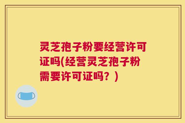 灵芝孢子粉要经营许可证吗(经营灵芝孢子粉需要许可证吗？)