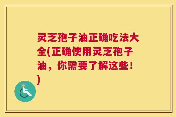 灵芝孢子油正确吃法大全(正确使用灵芝孢子油，你需要了解这些！)