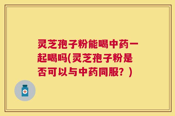 灵芝孢子粉能喝中药一起喝吗(灵芝孢子粉是否可以与中药同服？)