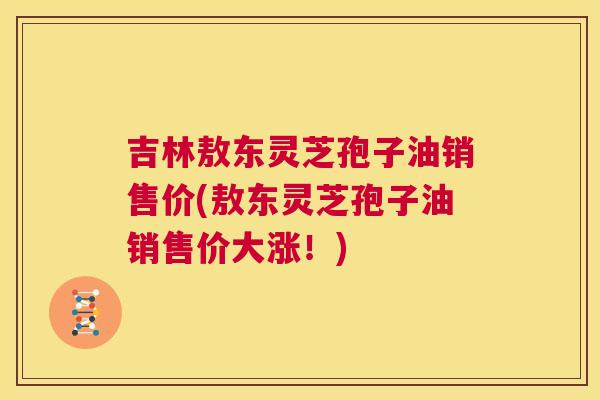 吉林敖东灵芝孢子油销售价(敖东灵芝孢子油销售价大涨！)