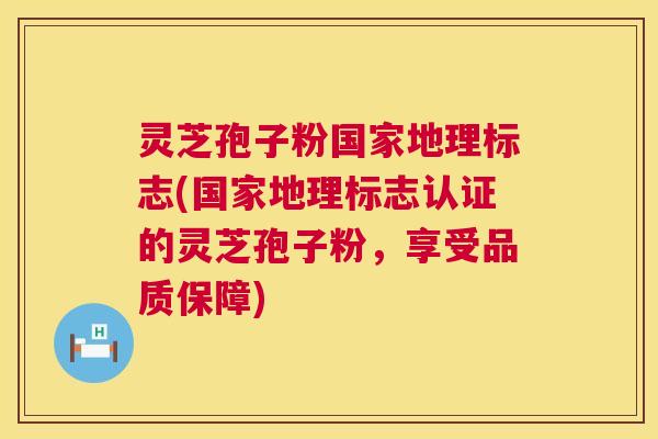 灵芝孢子粉国家地理标志(国家地理标志认证的灵芝孢子粉，享受品质保障)