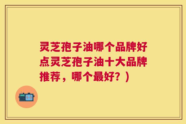 灵芝孢子油哪个品牌好点灵芝孢子油十大品牌推荐，哪个最好？)
