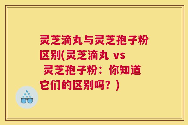 灵芝滴丸与灵芝孢子粉区别(灵芝滴丸 vs 灵芝孢子粉：你知道它们的区别吗？)