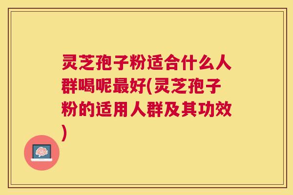 灵芝孢子粉适合什么人群喝呢最好(灵芝孢子粉的适用人群及其功效)