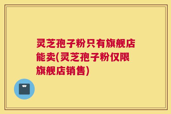 灵芝孢子粉只有旗舰店能卖(灵芝孢子粉仅限旗舰店销售)