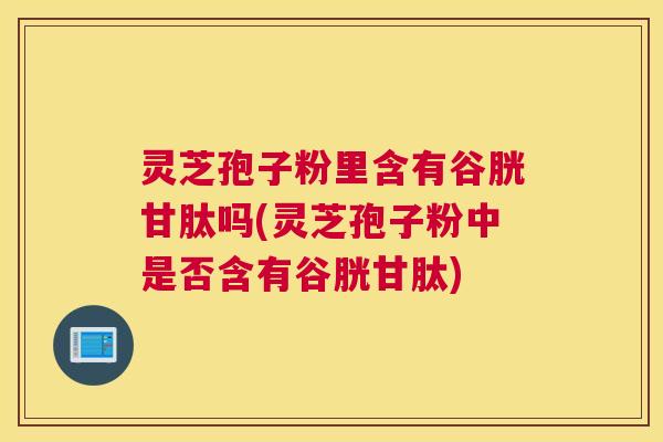灵芝孢子粉里含有谷胱甘肽吗(灵芝孢子粉中是否含有谷胱甘肽)