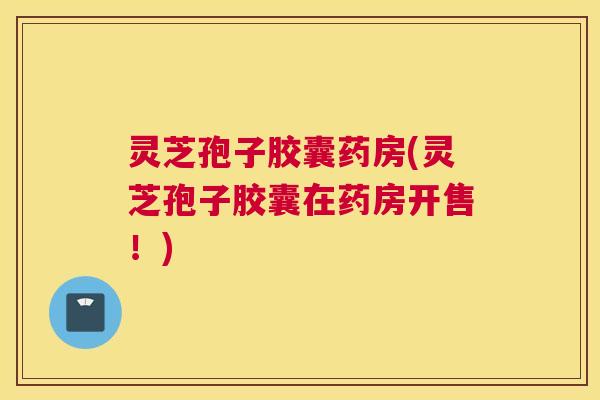 灵芝孢子胶囊药房(灵芝孢子胶囊在药房开售！)