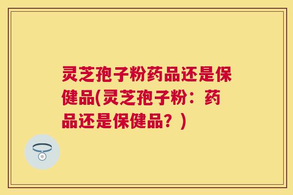灵芝孢子粉药品还是保健品(灵芝孢子粉：药品还是保健品？)