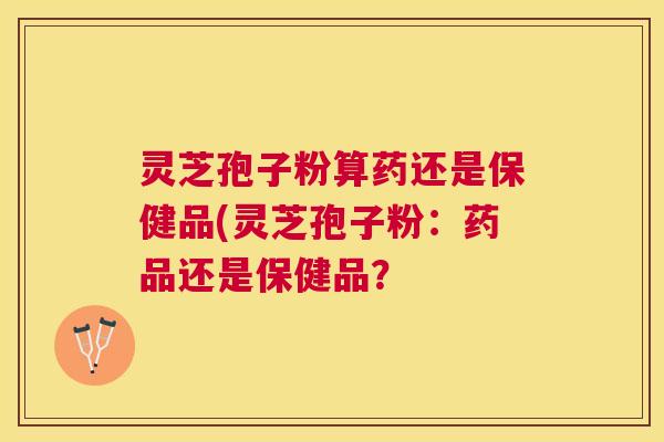 灵芝孢子粉算药还是保健品(灵芝孢子粉：药品还是保健品？