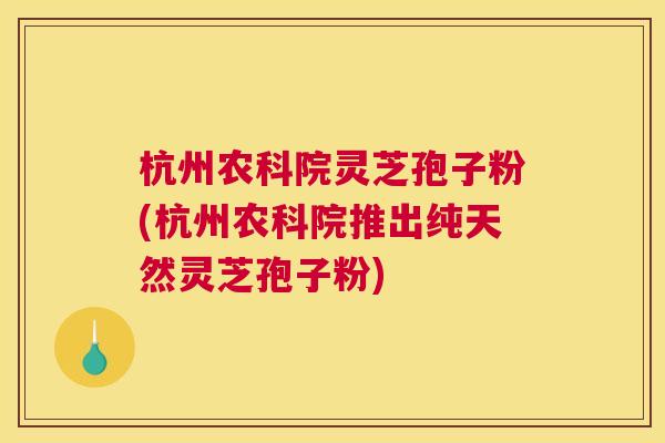 杭州农科院灵芝孢子粉(杭州农科院推出纯天然灵芝孢子粉)
