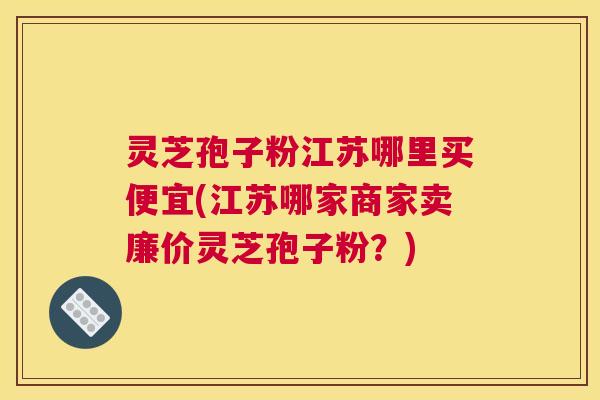 灵芝孢子粉江苏哪里买便宜(江苏哪家商家卖廉价灵芝孢子粉？)