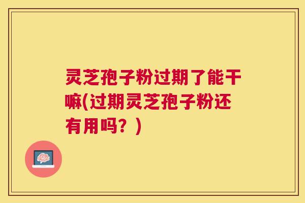 灵芝孢子粉过期了能干嘛(过期灵芝孢子粉还有用吗？)