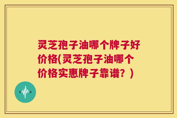 灵芝孢子油哪个牌子好价格(灵芝孢子油哪个价格实惠牌子靠谱？)