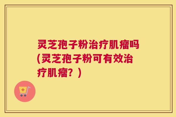 灵芝孢子粉治疗肌瘤吗(灵芝孢子粉可有效治疗肌瘤?)