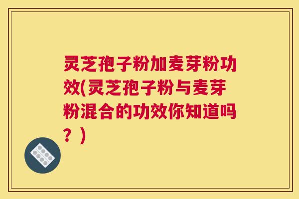 灵芝孢子粉加麦芽粉功效(灵芝孢子粉与麦芽粉混合的功效你知道吗？)