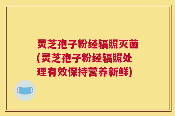 灵芝孢子粉经辐照灭菌(灵芝孢子粉经辐照处理有效保持营养新鲜)