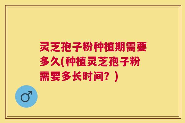 灵芝孢子粉种植期需要多久(种植灵芝孢子粉需要多长时间？)
