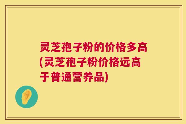 灵芝孢子粉的价格多高(灵芝孢子粉价格远高于普通营养品) 灵芝孢子粉的价格多高(灵芝孢子粉价格远高于普通营养品)