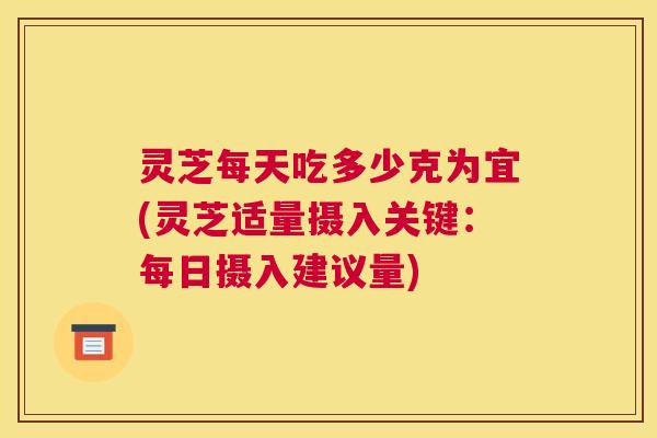 灵芝每天吃多少克为宜(灵芝适量摄入关键：每日摄入建议量)