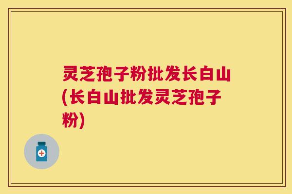 灵芝孢子粉批发长白山(长白山批发灵芝孢子粉)