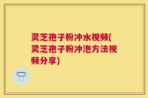 灵芝孢子粉冲水视频(灵芝孢子粉冲泡方法视频分享)