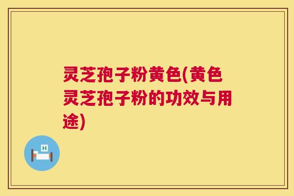 灵芝孢子粉黄色(黄色灵芝孢子粉的功效与用途)
