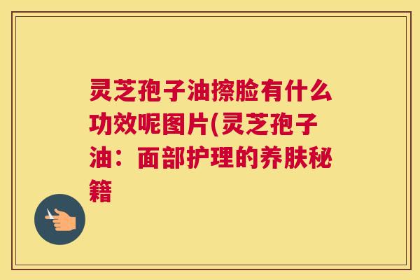 灵芝孢子油擦脸有什么功效呢图片(灵芝孢子油:面部护理的养肤秘籍 灵芝孢子油擦脸有什么功效呢图片(灵芝孢子油:面部护理的养肤秘籍