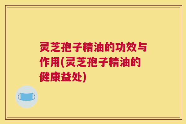 灵芝孢子精油的功效与作用(灵芝孢子精油的健康益处)