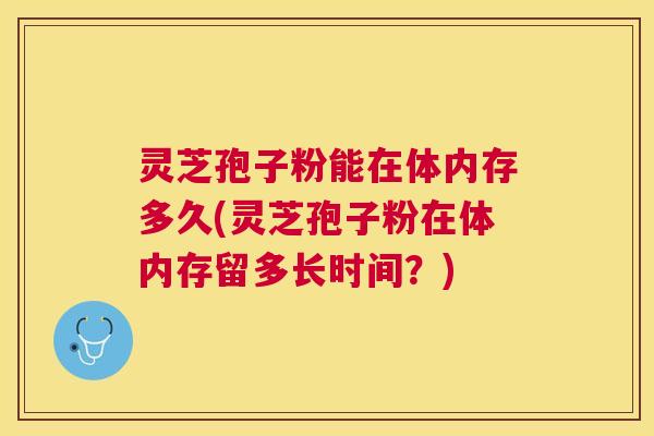 灵芝孢子粉能在体内存多久(灵芝孢子粉在体内存留多长时间？)