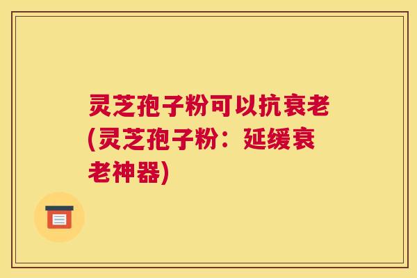灵芝孢子粉可以抗衰老(灵芝孢子粉：延缓衰老神器)