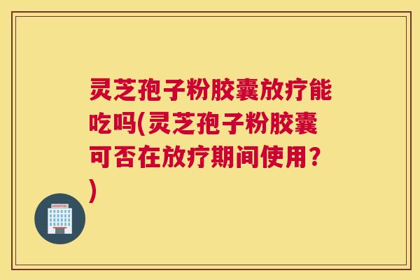 灵芝孢子粉胶囊放疗能吃吗(灵芝孢子粉胶囊可否在放疗期间使用？)
