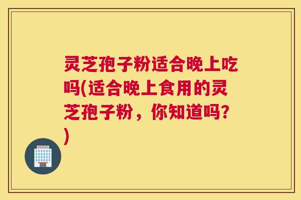 灵芝孢子粉适合晚上吃吗(适合晚上食用的灵芝孢子粉，你知道吗？)