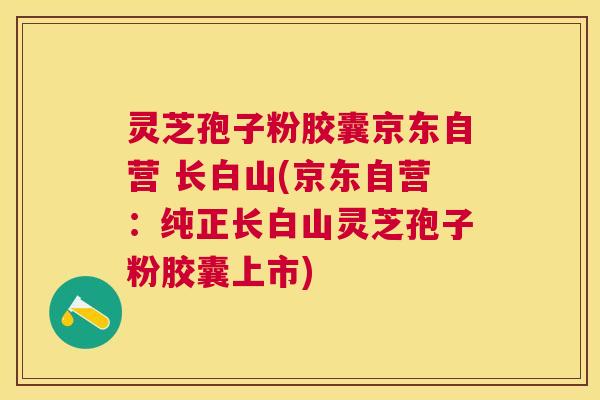 灵芝孢子粉胶囊京东自营 长白山(京东自营：纯正长白山灵芝孢子粉胶囊上市)
